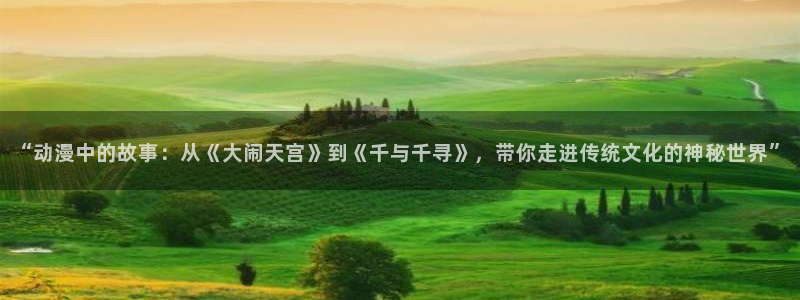 虫虫漫画软件下载最新版本：“动漫中的故事：从《大闹天宫》到《千与千寻》，带你走进